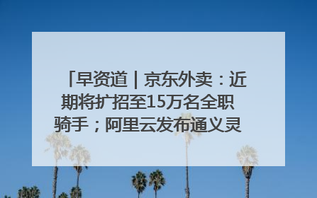 早资道｜京东外卖：近期将扩招至15万名全职骑手；阿里云发布通义灵码AI IDE