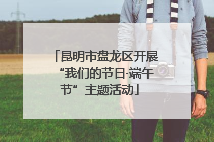 昆明市盘龙区开展“我们的节日·端午节”主题活动