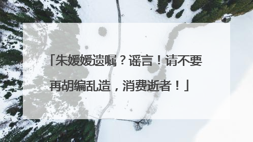 朱媛媛遗嘱？谣言！请不要再胡编乱造，消费逝者！
