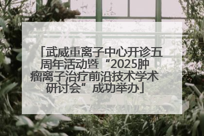 武威重离子中心开诊五周年活动暨“2025肿瘤离子治疗前沿技术学术研讨会”成功举办