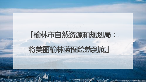榆林市自然资源和规划局：将美丽榆林蓝图绘就到底