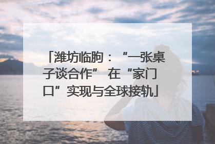 潍坊临朐：“一张桌子谈合作” 在“家门口”实现与全球接轨