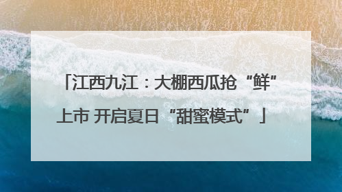 江西九江：大棚西瓜抢“鲜”上市 开启夏日“甜蜜模式”