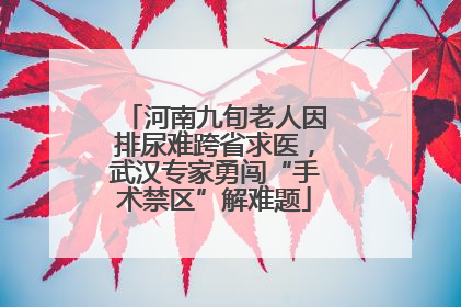 河南九旬老人因排尿难跨省求医，武汉专家勇闯“手术禁区”解难题