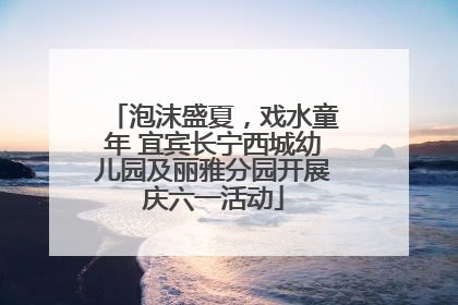 泡沫盛夏，戏水童年 宜宾长宁西城幼儿园及丽雅分园开展庆六一活动