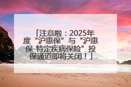 注意啦：2025年度“沪惠保”与“沪惠保-特定疾病保险”投保通道即将关闭！