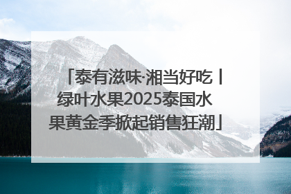 泰有滋味·湘当好吃丨绿叶水果2025泰国水果黄金季掀起销售狂潮