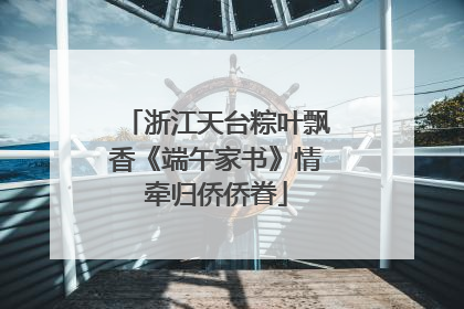 浙江天台粽叶飘香《端午家书》情牵归侨侨眷