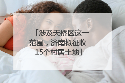 涉及天桥区这一范围，济南拟征收15个村居土地