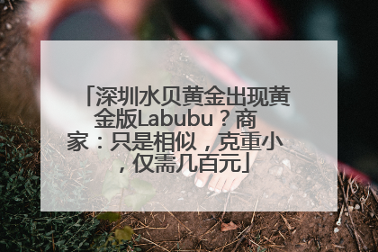 深圳水贝黄金出现黄金版Labubu？商家：只是相似，克重小，仅需几百元