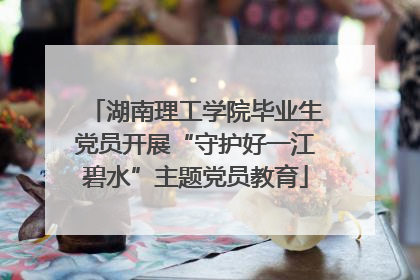 湖南理工学院毕业生党员开展“守护好一江碧水”主题党员教育