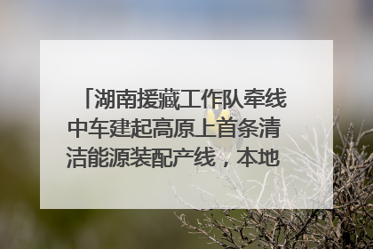 湖南援藏工作队牵线中车建起高原上首条清洁能源装配产线，本地大学生成车间检验员