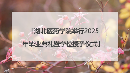 湖北医药学院举行2025年毕业典礼暨学位授予仪式