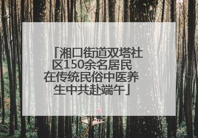 湘口街道双塔社区150余名居民在传统民俗中医养生中共赴端午