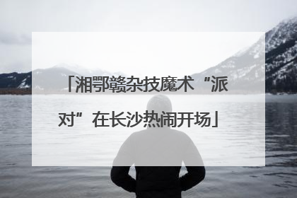 湘鄂赣杂技魔术“派对”在长沙热闹开场