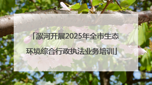 漯河开展2025年全市生态环境综合行政执法业务培训