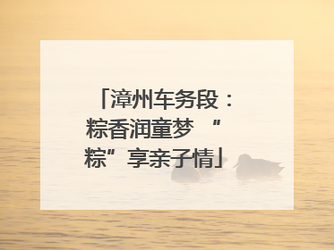 漳州车务段：粽香润童梦 “粽”享亲子情