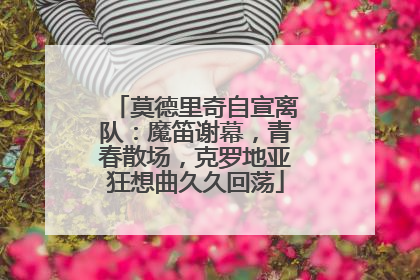 莫德里奇自宣离队：魔笛谢幕，青春散场，克罗地亚狂想曲久久回荡