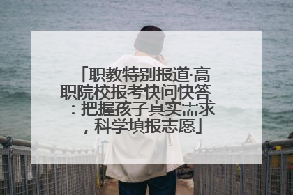 职教特别报道·高职院校报考快问快答：把握孩子真实需求，科学填报志愿