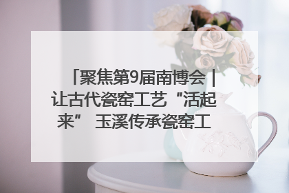 聚焦第9届南博会｜让古代瓷窑工艺“活起来” 玉溪传承瓷窑工艺将出展南博会