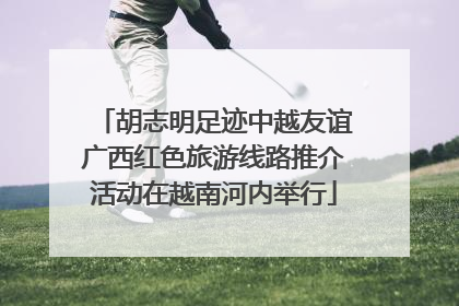 胡志明足迹中越友谊广西红色旅游线路推介活动在越南河内举行