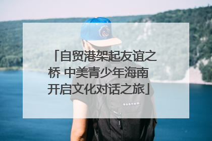 自贸港架起友谊之桥 中美青少年海南开启文化对话之旅