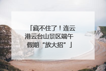 藏不住了！连云港云台山景区端午假期“放大招”