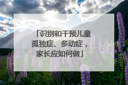 识别和干预儿童孤独症、多动症，家长应如何做
