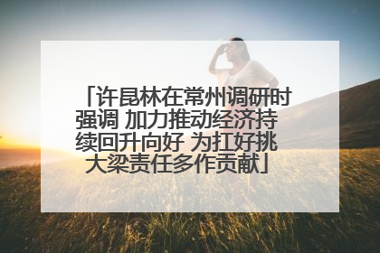 许昆林在常州调研时强调 加力推动经济持续回升向好 为扛好挑大梁责任多作贡献