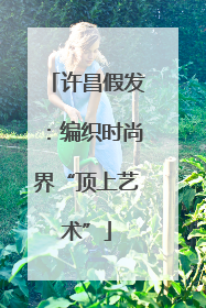 许昌假发：编织时尚界“顶上艺术”