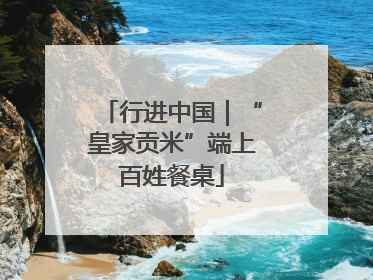 行进中国｜“皇家贡米”端上百姓餐桌