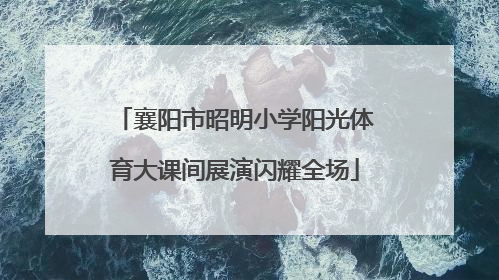 襄阳市昭明小学阳光体育大课间展演闪耀全场