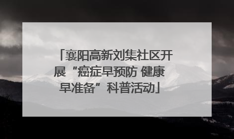 襄阳高新刘集社区开展“癌症早预防 健康早准备”科普活动