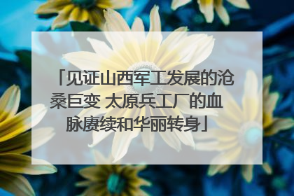 见证山西军工发展的沧桑巨变 太原兵工厂的血脉赓续和华丽转身