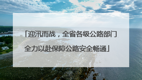 迎汛而战，全省各级公路部门全力以赴保障公路安全畅通