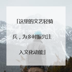 这里的文艺轻骑兵，为乡村振兴注入文化动能