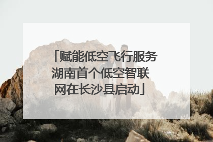赋能低空飞行服务 湖南首个低空智联网在长沙县启动