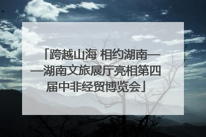 跨越山海 相约湖南——湖南文旅展厅亮相第四届中非经贸博览会