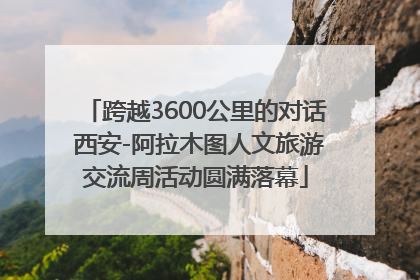 跨越3600公里的对话 西安-阿拉木图人文旅游交流周活动圆满落幕