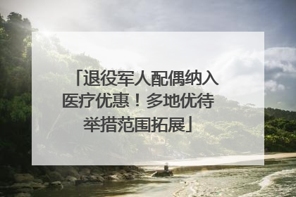 退役军人配偶纳入医疗优惠！多地优待举措范围拓展