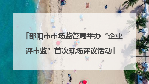 邵阳市市场监管局举办“企业评市监”首次现场评议活动