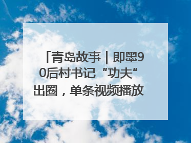 青岛故事｜即墨90后村书记“功夫”出圈，单条视频播放量过600万