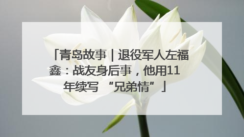 青岛故事｜退役军人左福鑫：战友身后事，他用11年续写 “兄弟情”