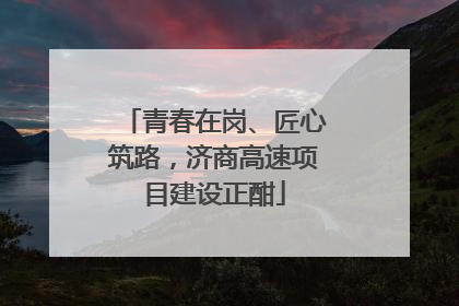 青春在岗、匠心筑路，济商高速项目建设正酣