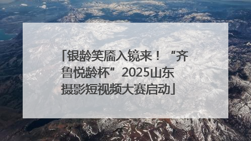 银龄笑靥入镜来！“齐鲁悦龄杯”2025山东摄影短视频大赛启动