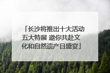 长沙将推出十大活动五大特展 邀你共赴文化和自然遗产日盛宴