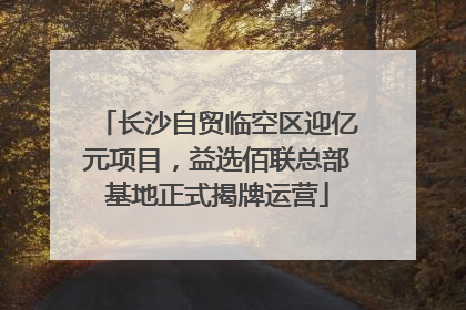 长沙自贸临空区迎亿元项目，益选佰联总部基地正式揭牌运营