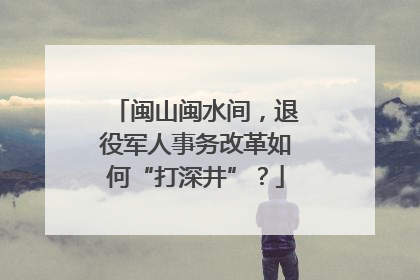 闽山闽水间，退役军人事务改革如何“打深井”？