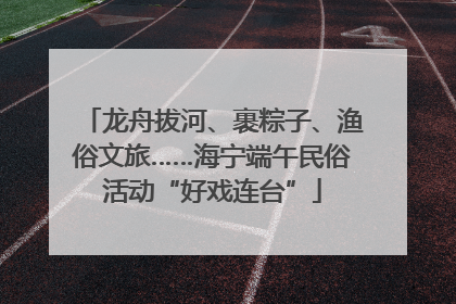 龙舟拔河、裹粽子、渔俗文旅……海宁端午民俗活动“好戏连台”