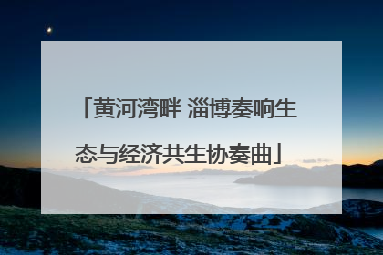 黄河湾畔 淄博奏响生态与经济共生协奏曲